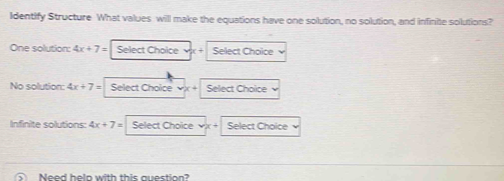 Identify Structure What values will make the equations have one solution, no solution, and infinite solutions? 
One solution: 4x+7= Select Choice Select Choice 
No solution: 4x/ 7= Select Choice vx+ Select Choice 
Infinite solutions: 4x+7= Select Choice x° Select Choice 
Need helo with this question?