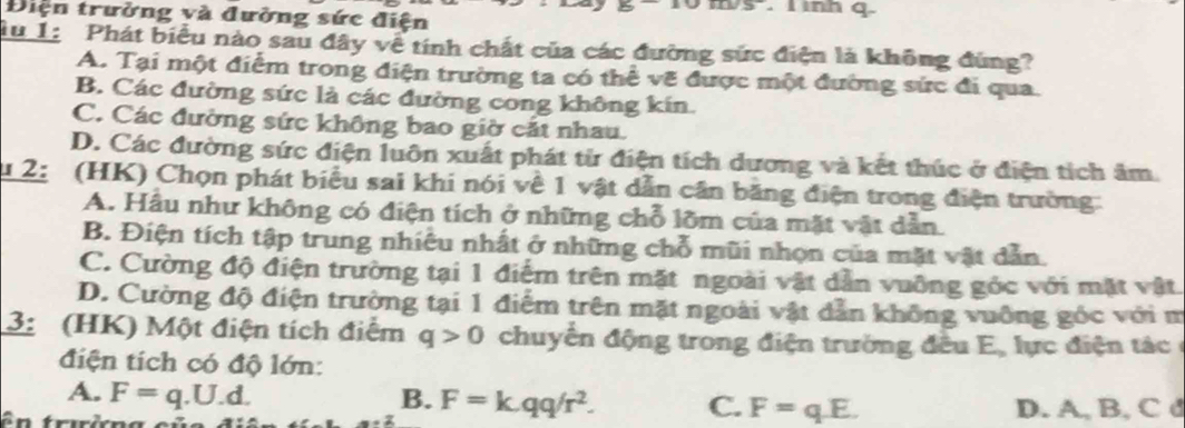 2x nh q
Điện trưởng và đường sức điện
Tu 1: Phát biểu nào sau đây vệ tính chất của các đường sức điện là không đùng?
A. Tại một điểm trong điện trường ta có thể vẽ được một đường sức đi qua.
B. Các đường sức là các đường cong không kín.
C. Các đường sức không bao giờ cắt nhau.
D. Các đường sức điện luôn xuất phát từ điện tích dương và kết thúc ở điện tích âm.
2: (HK) Chọn phát biểu sai khi nói về 1 vật dẫn cần băng điện trong điện trường:
A. Hầu như không có điện tích ở những chỗ lõm của mặt vật dẫn.
B. Điện tích tập trung nhiều nhất ở những chỗ mũi nhọn của mặt vật dẫn.
C. Cường độ điện trường tại 1 điểm trên mặt ngoài vật dẫn vuỡng góc với mặt vật.
D. Cường độ điện trường tại 1 điểm trên mặt ngoài vật dẫn không vuỡng góc với m
3: (HK) Một điện tích điểm q>0 chuyến động trong điện trường đều E, lực điện tác 
điện tích có độ lớn:
A. F=q.U.d. B. F=k.qq/r^2. C. F=qE. 
D. A, B, C d