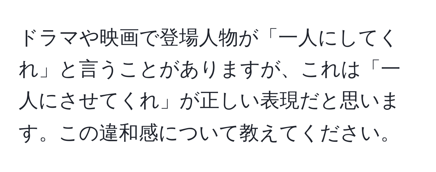 ドラマや映画で登場人物が「一人にしてくれ」と言うことがありますが、これは「一人にさせてくれ」が正しい表現だと思います。この違和感について教えてください。