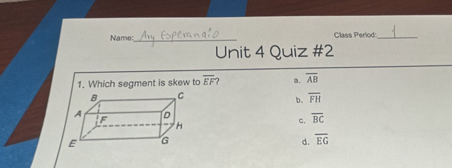 Name:_ Class Period:_
Unit 4 Quiz #2
1. Which segment is skew to overline EF ? a. overline AB
b. overline FH
C. overline BC
d. overline EG