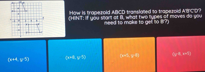 How is trapezoid ABCD translated to trapezoid A'B'C'D' 2
(HINT: If you start at B, what two types of moves do you
need to make to get to B'?)
(y-8,x+5)
(x+4,y-5)
(x+8,y-5)
(x+5,y-8)