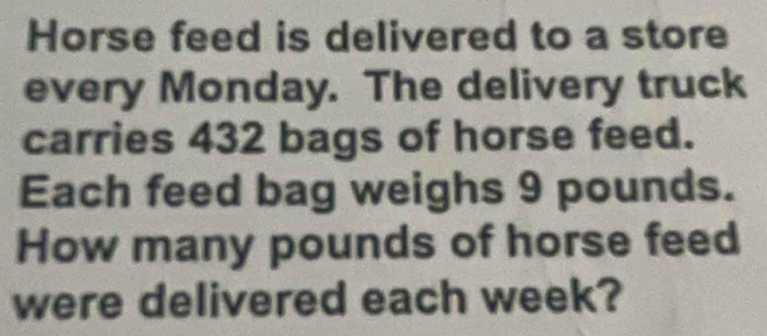 Horse feed is delivered to a store 
every Monday. The delivery truck 
carries 432 bags of horse feed. 
Each feed bag weighs 9 pounds. 
How many pounds of horse feed 
were delivered each week?