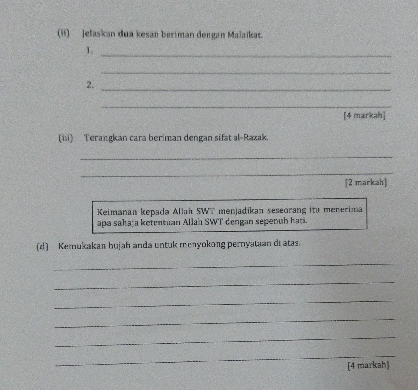 (ii) Jelaskan dua kesan beriman dengan Malaikat. 
1._ 
_ 
2._ 
_ 
[4 markah] 
(iii) Terangkan cara beriman dengan sifat al-Razak. 
_ 
_ 
[2 markah] 
Keimanan kepada Allah SWT menjadikan seseorang itu menerima 
apa sahaja ketentuan Allah SWT dengan sepenuh hati. 
(d) Kemukakan hujah anda untuk menyokong pernyataan di atas. 
_ 
_ 
_ 
_ 
_ 
_ 
[4 markah]