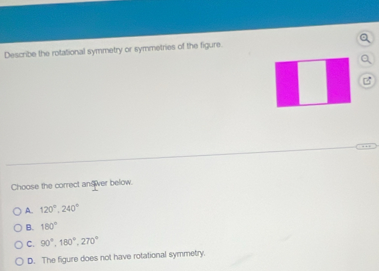 Describe the rotational symmetry or symmetries of the figure.
B
Choose the correct answer below.
A. 120°, 240°
B. 180°
C. 90°, 180°, 270°
D. The figure does not have rotational symmetry.