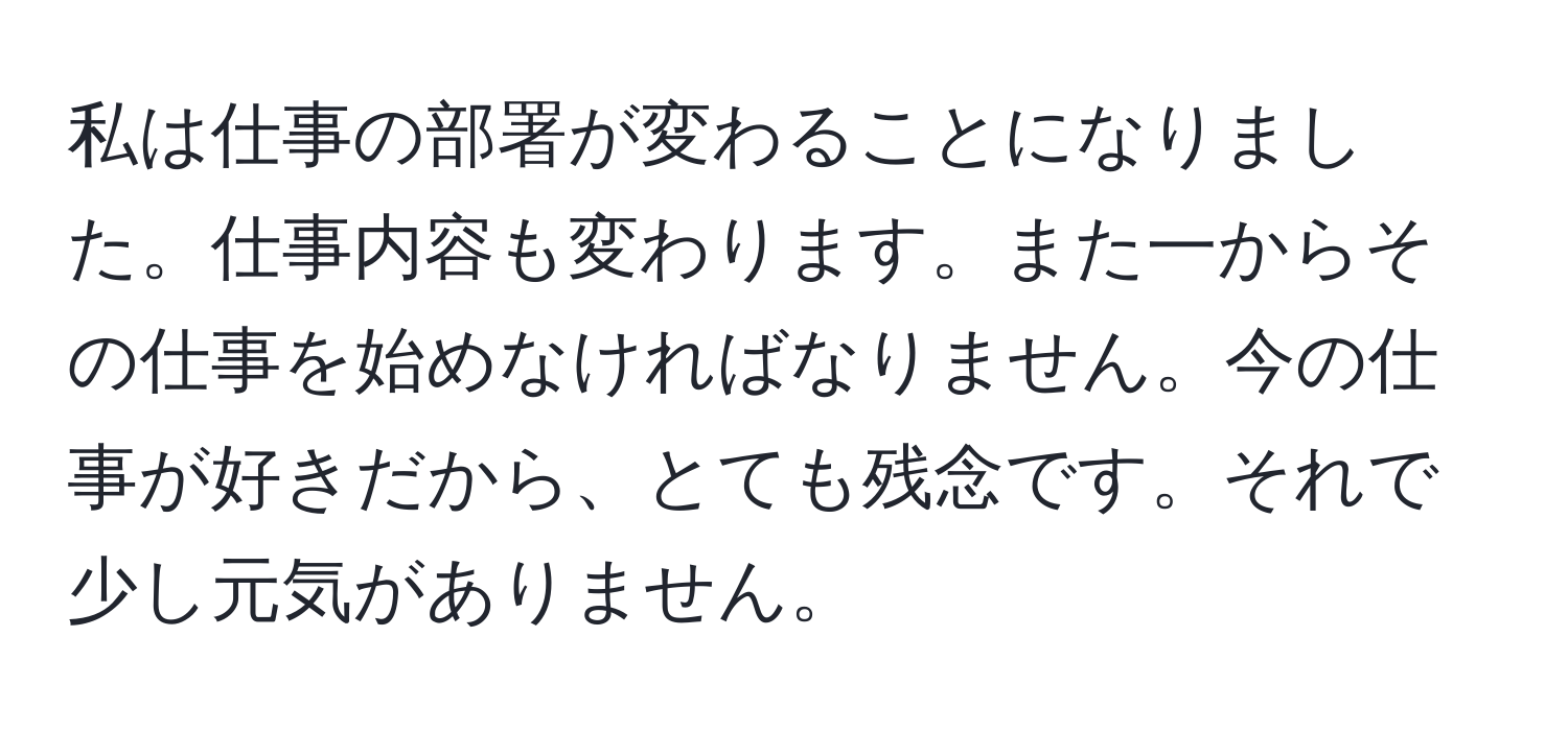 私は仕事の部署が変わることになりました。仕事内容も変わります。また一からその仕事を始めなければなりません。今の仕事が好きだから、とても残念です。それで少し元気がありません。