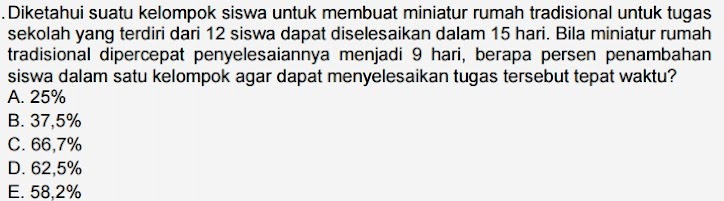 Diketahui suatu kelompok siswa untuk membuat miniatur rumah tradisional untuk tugas
sekolah yang terdiri dari 12 siswa dapat diselesaikan dalam 15 hari. Bila miniatur rumah
tradisional dipercepat penyelesaiannya menjadi 9 hari, berapa persen penambahan
siswa dalam satu kelompok agar dapat menyelesaikan tugas tersebut tepat waktu?
A. 25%
B. 37,5%
C. 66,7%
D. 62,5%
E. 58,2%