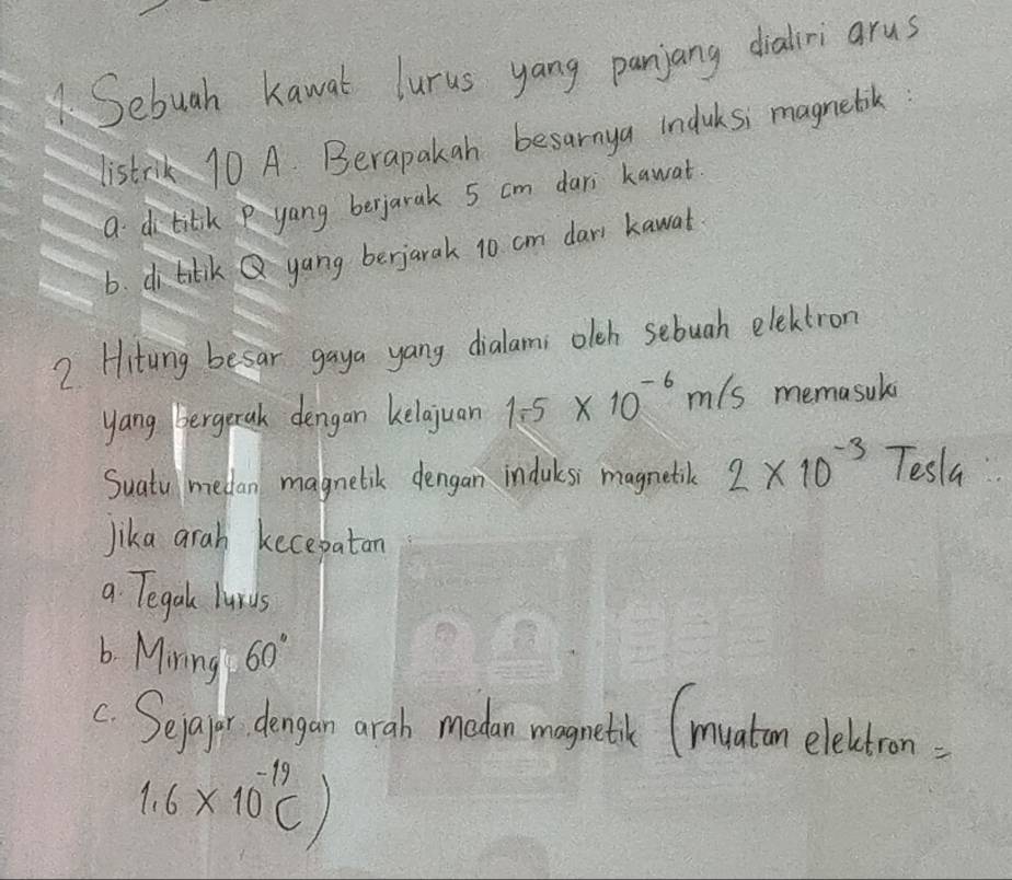 Sebuah kawat lurus yang panjang dialri arus
listrk 10 A. Berapakah besarnya induksi magnebik:
a dtitkP yang berjarak 5 cm dari kawat
6. ditlik Q yang berjarak 10 cm dar kawat
2 Hitung besar gaya yang dialams olch sebuah electron
yang bergetak dengan kelajuan 1.-5* 10^(-6)m/s memasul
Suatu mellan magnelik dengan indulsi magnetic 2* 10^(-3)Tesla
lika arah kecebatan
a Tegal lurds
b. Mining 60°
c Sepafer dengan arab modan magneth (muatom eleltron:
1.6* 10^(-19)C)