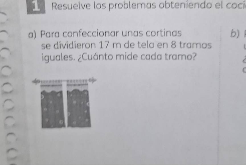 Resuelve los problemas obteníendo el cocí 
a) Para confeccionar unas cortinas b) 
se dividieron 17 m de tela en 8 tramos 
iguales. ¿Cuánto mide cada tramo?