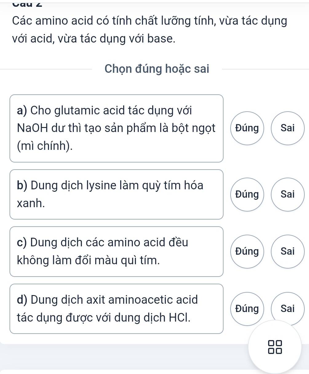 Các amino acid có tính chất lưỡng tính, vừa tác dụng
với acid, vừa tác dụng với base.
Chọn đúng hoặc sai
a) Cho glutamic acid tác dụng với
NaOH dư thì tạo sản phẩm là bột ngọt Đúng Sai
(mì chính).
b) Dung dịch lysine làm quỳ tím hóa
Đúng Sai
xanh.
c) Dung dịch các amino acid đều
Đúng Sai
không làm đổi màu quì tím.
d) Dung dịch axit aminoacetic acid
Đúng Sai
tác dụng được với dung dịch HCI.