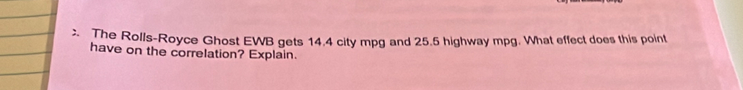 The Rolls-Royce Ghost EWB gets 14.4 city mpg and 25.5 highway mpg. What effect does this point 
have on the correlation? Explain.