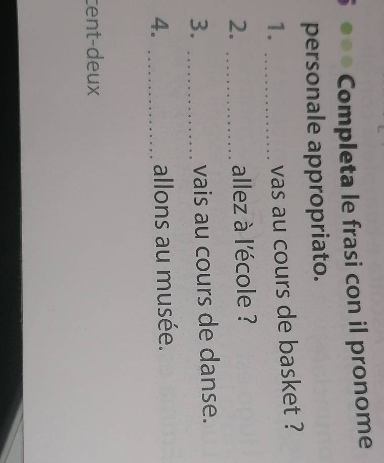 Completa le frasi con il pronome 
personale appropriato. 
1._ 
vas au cours de basket ? 
2._ 
allez à l'école ? 
3._ 
vais au cours de danse. 
4. _allons au musée. 
cent-deux