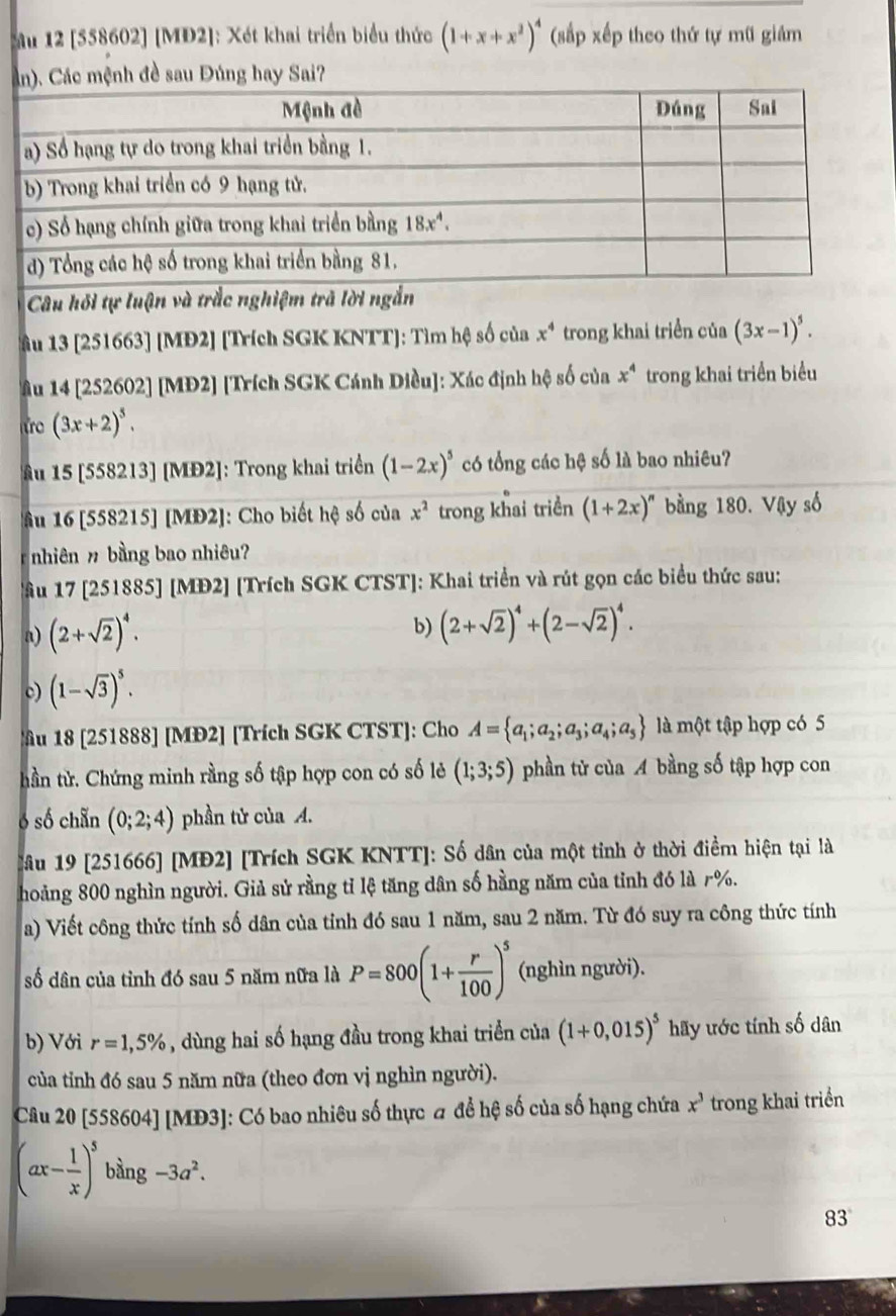 Mu 12 [558602] [MD2]: Xét khai triển biểu thức (1+x+x^2)^4 (sắp xếp theo thứ tự mũ giám
ệnh đề sau Đúng hay Sai?
âu 13 [251663] [MĐ2] [Trích SGK KNTT]: Tìm hệ số của x^4 trong khai triển của (3x-1)^5.
âAu 14 [252602] [MĐ2] [Trích SGK Cánh Diều]: Xác định hộ số của x^4 trong khai triển biểu
ứo (3x+2)^5.
âu 15 [558213] [MĐ2]: Trong khai triển (1-2x)^5 có tổng các hệ số là bao nhiêu?
Ấu 16 [558215] [MĐ2]: Cho biết hệ số của x^2 trong khai triển (1+2x)^n bằng 180. Vậy số
nhiên n  bằng bao nhiêu?
Ấu 17 [251885] [MĐ2] [Trích SGK CTST]: Khai triển và rút gọn các biểu thức sau:
a) (2+sqrt(2))^4. b) (2+sqrt(2))^4+(2-sqrt(2))^4.
c) (1-sqrt(3))^5.
u 18 [251888] [MĐ2] [Trích SGK CTST]: Cho A= a_1;a_2;a_3;a_4;a_5 là một tập hợp có 5
thần tử. Chứng minh rằng số tập hợp con có số lẻ (1;3;5) phần tử của A bằng số tập hợp con
ó số chẵn (0;2;4) phần tử của A.
Câu 19 [251666] [MĐ2] [Trích SGK KNTT]: Số dân của một tinh ở thời điểm hiện tại là
hoảng 800 nghìn người. Giả sử rằng tỉ lệ tăng dân số hằng năm của tinh đó là r%.
a) Viết công thức tính số dân của tỉnh đó sau 1 năm, sau 2 năm. Từ đó suy ra công thức tính
số dân của tỉnh đó sau 5 năm nữa là P=800(1+ r/100 )^5 (nghìn người).
b) Với r=1,5% , dùng hai số hạng đầu trong khai triển của (1+0,015)^5 hãy ước tính số dân
của tỉnh đó sau 5 năm nữa (theo đơn vị nghìn người).
Câu 20 [558604] [MĐ3]: Có bao nhiêu số thực đ để hệ số của số hạng chứa x^3 trong khai triển
(ax- 1/x )^5bing-3a^2.
83°