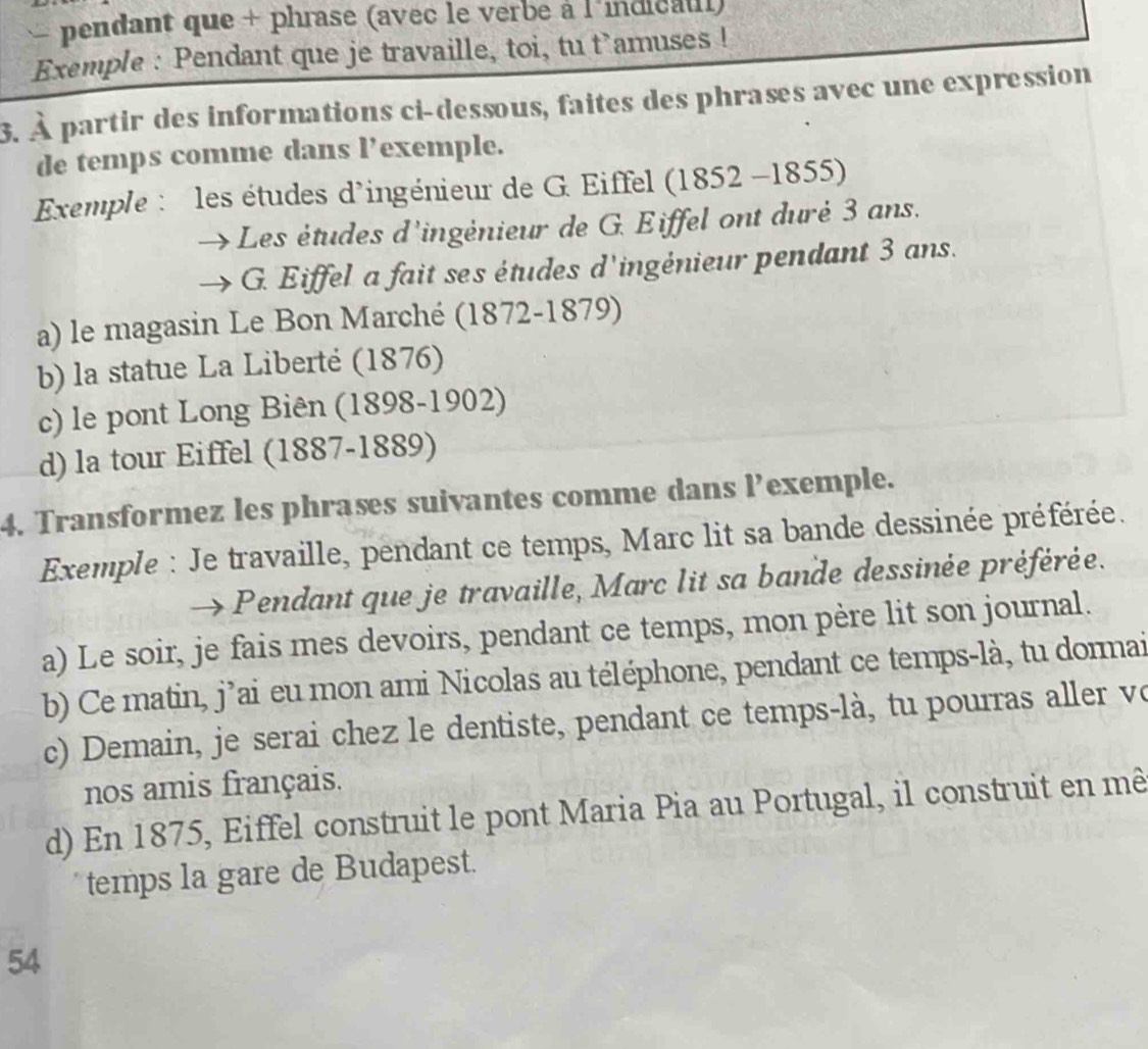 pendant que + phrase (avec le verbe à l'indicaul)
Exemple : Pendant que je travaille, toi, tu t`amuses !
3. À partir des informations ci-dessous, faites des phrases avec une expression
de temps comme dans l’exemple.
Exemple : les études d'ingénieur de G. Eiffel (1852 -1855)
Les études d'ingénieur de G. Eiffel ont duré 3 ans.
G. Eiffel a fait ses études d'ingénieur pendant 3 ans.
a) le magasin Le Bon Marché (1872-1879)
b) la statue La Liberté (1876)
c) le pont Long Biên (1898-1902)
d) la tour Eiffel (1887-1889)
4. Transformez les phrases suivantes comme dans l’exemple.
Exemple : Je travaille, pendant ce temps, Marc lit sa bande dessinée préférée.
Pendant que je travaille, Marc lit sa bande dessinée préférée.
a) Le soir, je fais mes devoirs, pendant ce temps, mon père lit son journal.
b) Ce matin, j’ai eu mon ami Nicolas au téléphone, pendant ce temps-là, tu dormai
c) Demain, je serai chez le dentiste, pendant ce temps-là, tu pourras aller vo
nos amis français.
d) En 1875, Eiffel construit le pont Maria Pia au Portugal, il construit en mê
temps la gare de Budapest.
54