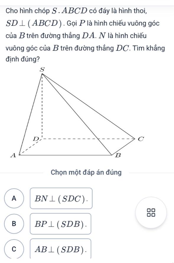 Cho hình chóp S . ABCD có đáy là hình thoi,
SD⊥ (ABCD). Gọi P là hình chiếu vuông góc
của B trên đường thẳng DA. N là hình chiếu
vuông góc của B trên đường thẳng DC. Tìm khẳng
định đúng?
Chọn một đáp án đúng
A BN⊥ (SDC).
B BP⊥ (SDB).
C AB⊥ (SDB).