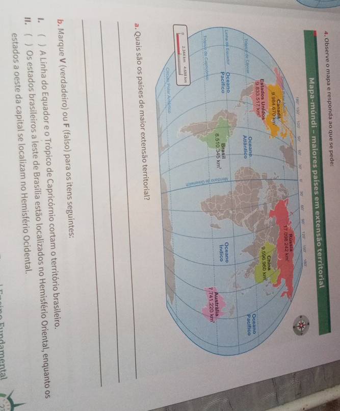 responda ao que se pede:
_
a. Quais são os países de maior extensão t
_
_
b. Marque V (verdadeiro) ou F (falso) para os itens seguintes:
1. ( ) A Linha do Equador e o Trópico de Capricórnio cortam o território brasileiro.
II.  ) Os estados brasileiros a leste de Brasília estão localizados no Hemisfério Oriental, enquanto os
estados a oeste da capital se localizam no Hemisfério Ocidental.