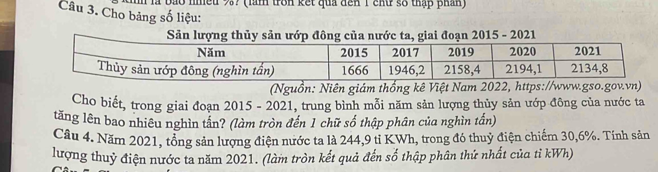 là bão nhều %? (làm tron kết quả đến 1 chữ số thập phân) 
Câu 3. Cho bảng số liệu: 
Sản lượng thủy sản ướp đông của nước ta, giai đoạn 2015 - 2021 
(Nguồn: Niên giám thống kê Việt Nam 2022, https://www.gso.gov.vn) 
Cho biết, trong giai đoạn 2015 - 2021, trung bình mỗi năm sản lượng thủy sản ướp đông của nước ta 
tăng lên bao nhiêu nghìn tấn? (làm tròn đến 1 chữ số thập phân của nghìn tấn) 
Câu 4. Năm 2021, tổng sản lượng điện nước ta là 244, 9 tỉ KWh, trong đó thuỷ điện chiếm 30, 6%. Tính sản 
lượng thuỷ điện nước ta năm 2021. (làm tròn kết quả đến số thập phân thứ nhất của tỉ kWh)