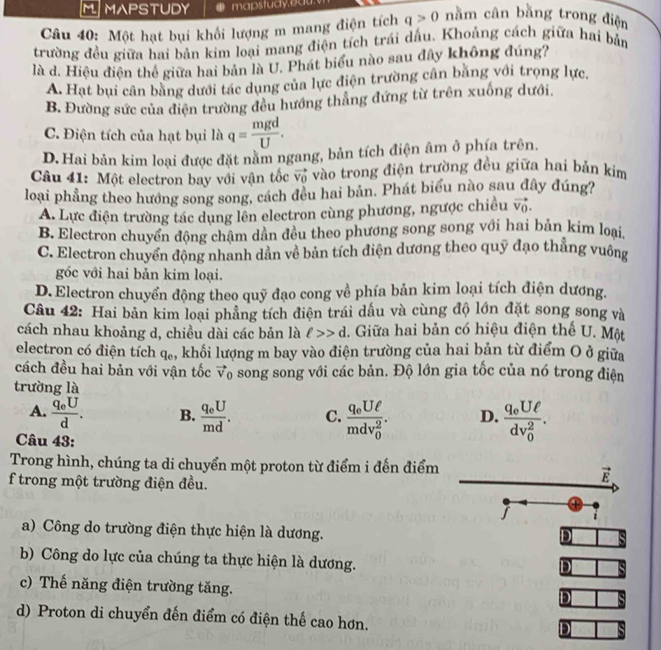 MAPSTUDY mapstudy.eau 
Câu 40: Một hạt bụi khối lượng m mang điện tích q>0 nằm cân bằng trong điện
trường đều giữa hai bản kim loại mang điện tích trái dấu. Khoảng cách giữa hai bản
là d. Hiệu điện thể giữa hai bản là U. Phát biểu nào sau đây không đúng?
A. Hạt bụi cân bằng dưới tác dụng của lực điện trường cân bằng với trọng lực.
B. Đường sức của điện trường đều hướng thẳng đứng từ trên xuống dưới,
C. Điện tích của hạt bụi là q= mgd/U .
D. Hai bản kim loại được đặt nằm ngang, bản tích điện âm ở phía trên.
Câu 41: Một electron bay với vận tốc vector V_0 vào trong điện trường đều giữa hai bản kim
loại phẳng theo hướng song song, cách đều hai bản. Phát biểu nào sau đây đúng7
A. Lực điện trường tác dụng lên electron cùng phương, ngược chiều vector V_0.
B. Electron chuyển động chậm dần đều theo phương song song với hai bản kim loại.
C. Electron chuyển động nhanh dần về bản tích điện dương theo quỹ đạo thẳng vuông
góc với hai bản kim loại.
D.Electron chuyển động theo quỹ đạo cong về phía bản kim loại tích điện dương.
Câu 42: Hai bản kim loại phẳng tích điện trái dấu và cùng độ lớn đặt song song và
cách nhau khoảng d, chiều dài các bản là ell >>d 1. Giữa hai bản có hiệu điện thế U. Một
electron có điện tích q_e , khối lượng m bay vào điện trường của hai bản từ điểm O ở giữa
cách đều hai bản với vận tốc vector v_0 song song với các bản. Độ lớn gia tốc của nó trong điện
trường là
A. frac q_eUd. frac q_eUmd. frac q_0Uell (mdv_0)^2. frac q_0Uell (dv_0)^2.
B.
C.
D.
Câu 43:
Trong hình, chúng ta di chuyển một proton từ điểm i đến điểm
f trong một trường điện đều.
vector E
J
a) Công do trường điện thực hiện là dương.
D
b) Công do lực của chúng ta thực hiện là dương.
D
c) Thế năng điện trường tăng.
D
d) Proton di chuyển đến điểm có điện thế cao hơn.
D