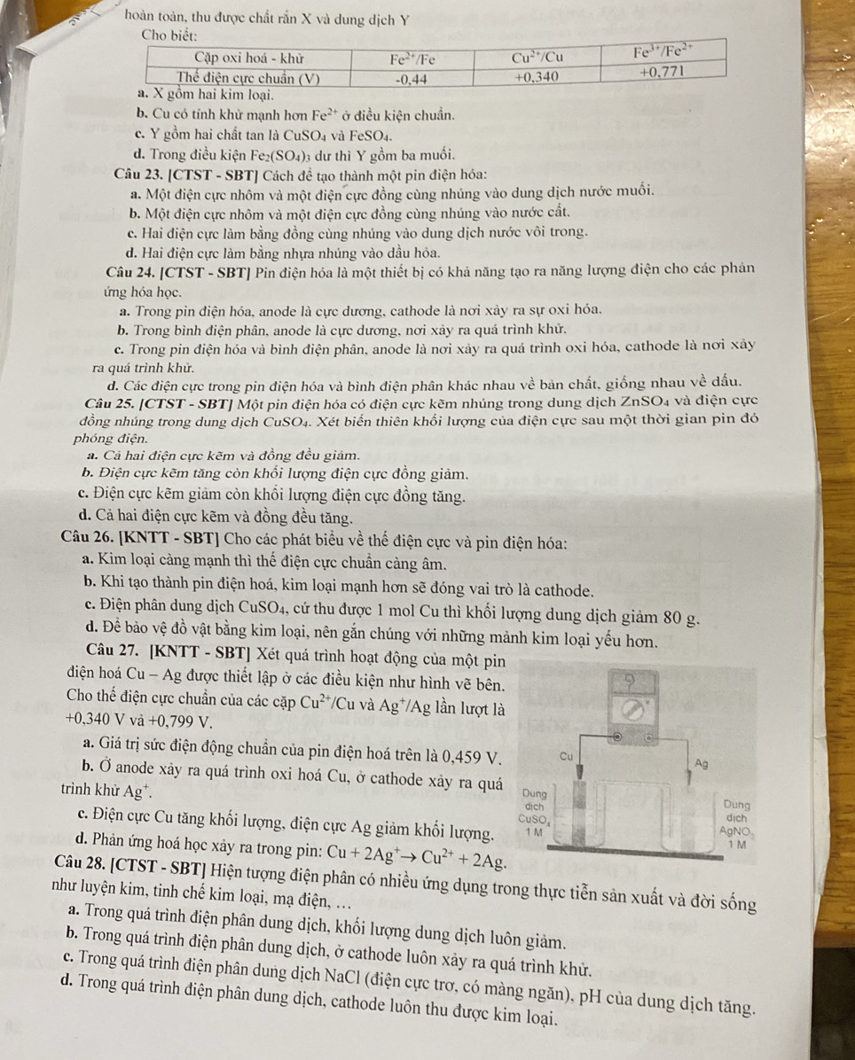 hoàn toàn, thu được chất rắn X và dung dịch Y
b. Cu có tỉnh khử mạnh hơn Fe^(2+) ở điều kiện chuẩn.
c. Y gồm hai chất tan là CuSO₄ và FeSO_4.
d. Trong điều kiện Fe₂(SO₄)3 dư thì Y gồm ba muối.
Câu 23. [CTST - SBT] Cách để tạo thành một pin điện hóa:
a. Một điện cực nhôm và một điện cực đồng cùng nhúng vào dung dịch nước muối.
b. Một điện cực nhôm và một điện cực đồng cùng nhúng vào nước cất.
c. Hai điện cực làm bằng đồng cùng nhúng vào dung dịch nước vôi trong.
d. Hai điện cực làm bằng nhựa nhúng vào dầu hỏa.
Câu 24. [CTST - SBT] Pin điện hóa là một thiết bị có khả năng tạo ra năng lượng điện cho các phán
ứng hóa học.
a. Trong pin điện hóa, anode là cực dương, cathode là nơi xảy ra sự oxi hóa.
b. Trong bình điện phân, anode là cực dương, nơi xảy ra quá trình khử.
c. Trong pin điện hóa và bình điện phân, anode là nơi xây ra quá trình oxi hóa, cathode là nơi xây
ra quá trình khử.
d. Các điện cực trong pin điện hóa và bình điện phân khác nhau về bản chất, giống nhau về dấu.
Câu 25. [CTST - SBT] Một pin điện hóa có điện cực kẽm nhúng trong dung dịch ZnSO₄ và điện cực
dồng nhúng trong dung dịch CuSO₄. Xét biến thiên khổi lượng của điện cực sau một thời gian pin đó
phóng điện.
a. Cả hai điện cực kẽm và đồng đều giảm.
b. Điện cực kẽm tăng còn khổi lượng điện cực đồng giảm.
c. Điện cực kẽm giảm còn khổi lượng điện cực đồng tăng.
d. Cả hai điện cực kẽm và đồng đều tăng.
Câu 26. [KNTT - SBT] Cho các phát biểu về thể điện cực và pin điện hóa:
a. Kim loại càng mạnh thì thế điện cực chuẩn càng âm.
b. Khi tạo thành pin điện hoá, kim loại mạnh hơn sẽ đóng vai trò là cathode.
c. Điện phân dung dịch CuSO4, cứ thu được 1 mol Cu thì khối lượng dung dịch giảm 80 g.
d. Để bảo vệ đồ vật bằng kim loại, nên gắn chúng với những mảnh kim loại yếu hơn.
Câu 27. [KNTT - SBT] Xét quá trình hoạt động của một pin
điện hoá Cu - Ag được thiết lập ở các điều kiện như hình vẽ bên.
Cho thế điện cực chuẩn của các cặp Cu^(2+)/Cu và Ag^+/Ag lần lượt là
+0,340Vvi+0,799V
a. Giá trị sức điện động chuẩn của pin điện hoá trên là 0,459 V.
b. Ở anode xây ra quá trình oxi hoá Cu, ở cathode xảy ra quá
trình khử Ag*. 
c. Điện cực Cu tăng khối lượng, điện cực Ag giảm khối lượng. 
d. Phản ứng hoá học xảy ra trong pin: Cu+2Ag^+to Cu^(2+)+2Ag.
Câu 28. [CTST - SBT] Hiện tượng điện phân có nhiều ứng dụng trong thực tiễn sản xuất và đời sống
như luyện kim, tinh chế kim loại, mạ điện, ...
a. Trong quá trình điện phân dung dịch, khối lượng dung dịch luôn giảm.
b. Trong quá trình điện phân dung dịch, ở cathode luôn xảy ra quá trình khử.
c. Trong quá trình điện phân dung dịch NaCl (điện cực trơ, có màng ngăn), pH của dung dịch tăng.
d. Trong quá trình điện phân dung dịch, cathode luôn thu được kim loại.