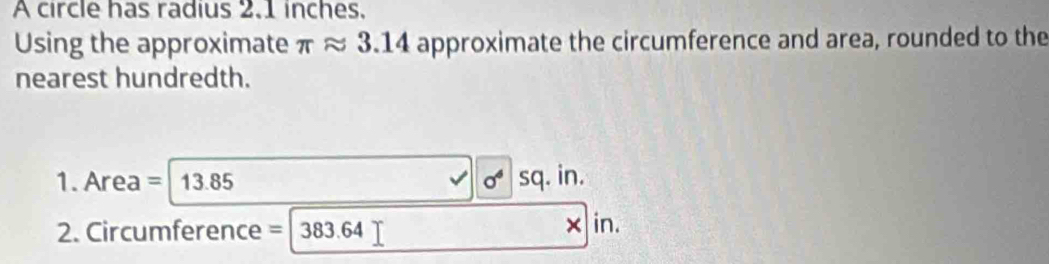 A circle has radius 2.1 inches, 
Using the approximate π ≈ 3.14 approximate the circumference and area, rounded to the 
nearest hundredth. 
1. Area = 13.85 sq. in. 
2. Circumference = 383.64 × in.