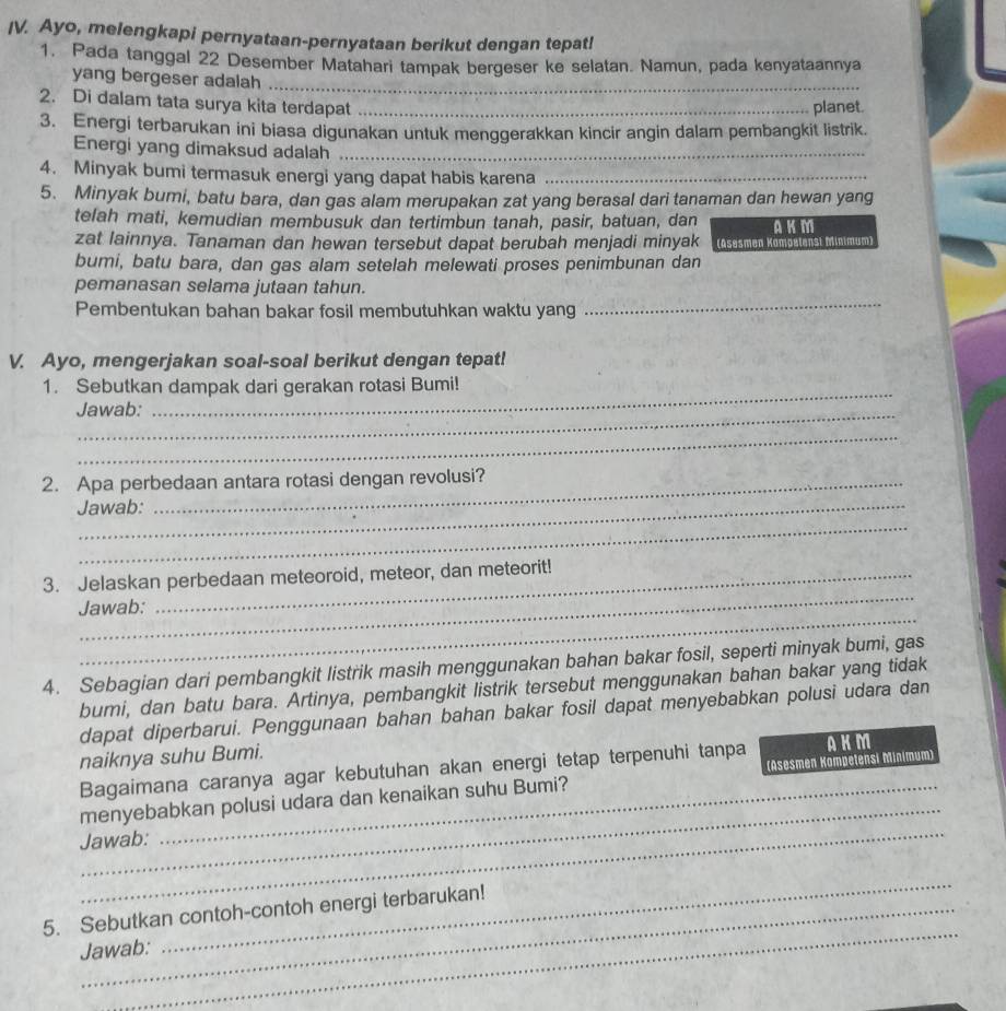 Ayo, melengkapi pernyataan-pernyataan berikut dengan tepat!
1. Pada tanggal 22 Desember Matahari tampak bergeser ke selatan. Namun, pada kenyataannya
yang bergeser adalah
_
2. Di dalam tata surya kita terdapat_
planet.
3. Energi terbarukan ini biasa digunakan untuk menggerakkan kincir angin dalam pembangkit listrik.
Energi yang dimaksud adalah_
4. Minyak bumi termasuk energi yang dapat habis karena_
5. Minyak bumi, batu bara, dan gas alam merupakan zat yang berasal dari tanaman dan hewan yang
telah mati, kemudian membusuk dan tertimbun tanah, pasir, batuan, dan AK M
zat lainnya. Tanaman dan hewan tersebut dapat berubah menjadi minyak  (Asesmen Komoelenst Minimum
bumi, batu bara, dan gas alam setelah melewati proses penimbunan dan
_
pemanasan selama jutaan tahun.
Pembentukan bahan bakar fosil membutuhkan waktu yang
V. Ayo, mengerjakan soal-soal berikut dengan tepat!
1. Sebutkan dampak dari gerakan rotasi Bumi!
_
Jawab:
_
2. Apa perbedaan antara rotasi dengan revolusi?
Jawab:
_
_
3. Jelaskan perbedaan meteoroid, meteor, dan meteorit!
_
Jawab:
4. Sebagian dari pembangkit listrik masih menggunakan bahan bakar fosil, seperti minyak bumi, gas
bumi, dan batu bara. Artinya, pembangkit listrik tersebut menggunakan bahan bakar yang tidak
dapat diperbarui. Penggunaan bahan bahan bakar fosil dapat menyebabkan polusi udara dan
naiknya suhu Bumi. AKM
_
Bagaimana caranya agar kebutuhan akan energi tetap terpenuhi tanpa
_
menyebabkan polusi udara dan kenaikan suhu Bumi? (Asesmen Kompetensi Minimum)
Jawab:
_
_
5. Sebutkan contoh-contoh energi terbarukan!
Jawab: