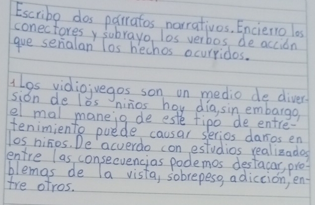 Escribe dos parratos narrativos, Enciero los 
conectoresy subrayo, los verbos, de accion 
gve serialan los hechos ocurridos. 
lgs vidiojvegos son on medio de diver 
sion de los ninos hoy dia, sin embargo 
el mal maneig de este fipo de entre- 
tenimiento puede causar s lerios daros en 
los ninos. De acverdo con estudios realizados 
entre las consecvencias podemos destacar, pro? 
blemas de la vista, sobrepesg, adiccion, en- 
tre otros.