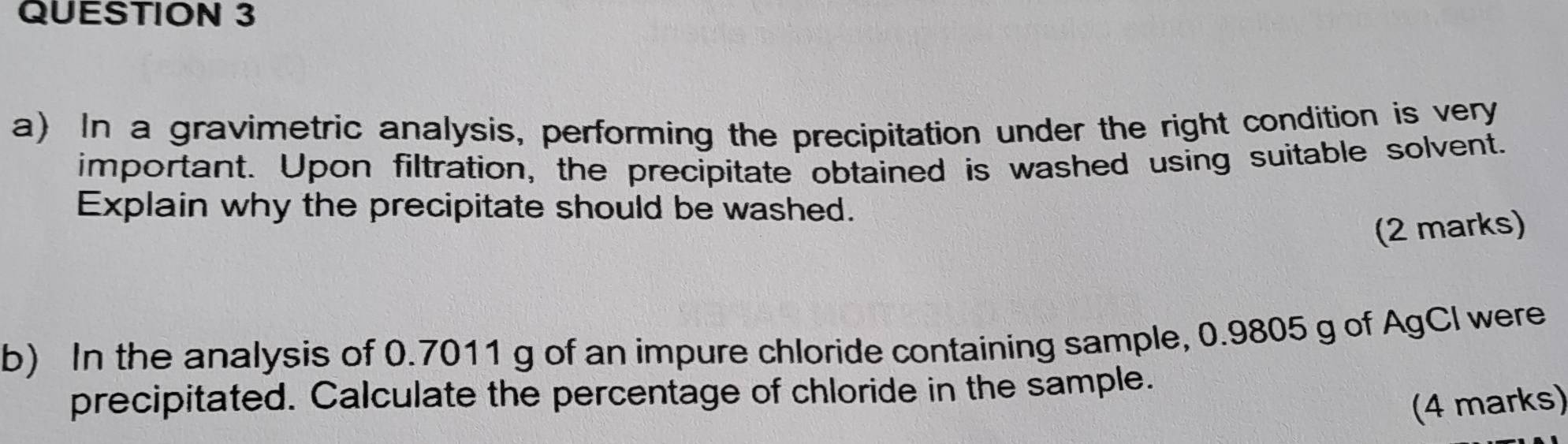 In a gravimetric analysis, performing the precipitation under the right condition is very 
important. Upon filtration, the precipitate obtained is washed using suitable solvent. 
Explain why the precipitate should be washed. 
(2 marks) 
b) In the analysis of 0.7011 g of an impure chloride containing sample, 0.9805 g of AgCI were 
precipitated. Calculate the percentage of chloride in the sample. 
(4 marks)