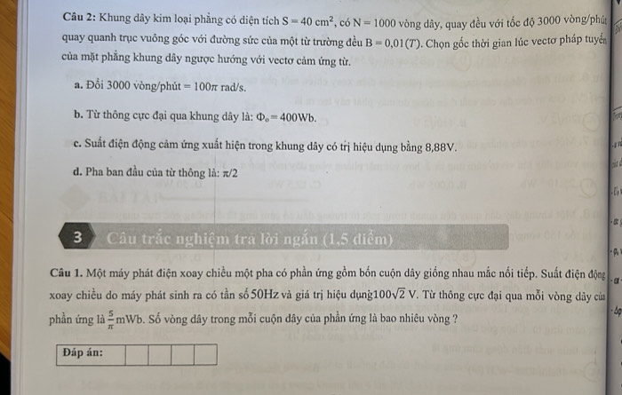 Khung dây kim loại phẳng có diện tích S=40cm^2 , có N=1000 vòng dây, quay đều với tốc độ 3000 vòng /phú
quay quanh trục vuông góc với đường sức của một từ trường đều B=0,01(T). Chọn gốc thời gian lúc vectơ pháp tuyểến
của mặt phẳng khung dây ngược hướng với vectơ cảm ứng từ.
a. Đổi 3000 vòng /phút =100π rad/s.
b. Từ thông cực đại qua khung dây là: Phi _o=400Wb.
c. Suất điện động cảm ứng xuất hiện trong khung dây có trị hiệu dụng bằng 8,88V. . 1 n
d. Pha ban đầu của từ thông là: π/2
3 Câu trắc nghiệm tra lời ngắn (1,5 điểm)
(A
Câu 1. Một máy phát điện xoay chiều một pha có phần ứng gồm bốn cuộn dây giống nhau mắc nổi tiếp. Suất điện động ·α
xoay chiều do máy phát sinh ra có tần số 50Hz và giá trị hiệu dụng 100sqrt(2)V T. Từ thông cực đại qua mỗi vòng dây của
phần ứng là  5/π  mWb b. Số vòng dây trong mỗi cuộn dây của phần ứng là bao nhiêu vòng ? Áp
Đáp án: