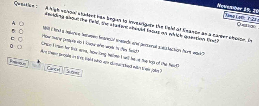 November 19, 20
Time Left: 7:23 
Question : A high school student has begun to investigate the field of finance as a career choice. In
A ○
Question:
deciding about the field, the student should focus on which question first?
B ○
c ○
Will I find a balance between financial rewards and personal satisfaction from work?
How many people do I know who work in this field?
D ○
Once I train for this area, how long before I will be at the top of the field?
Are there people in this field who are dissatisfied with their jobs?
Previous Cancel Submit