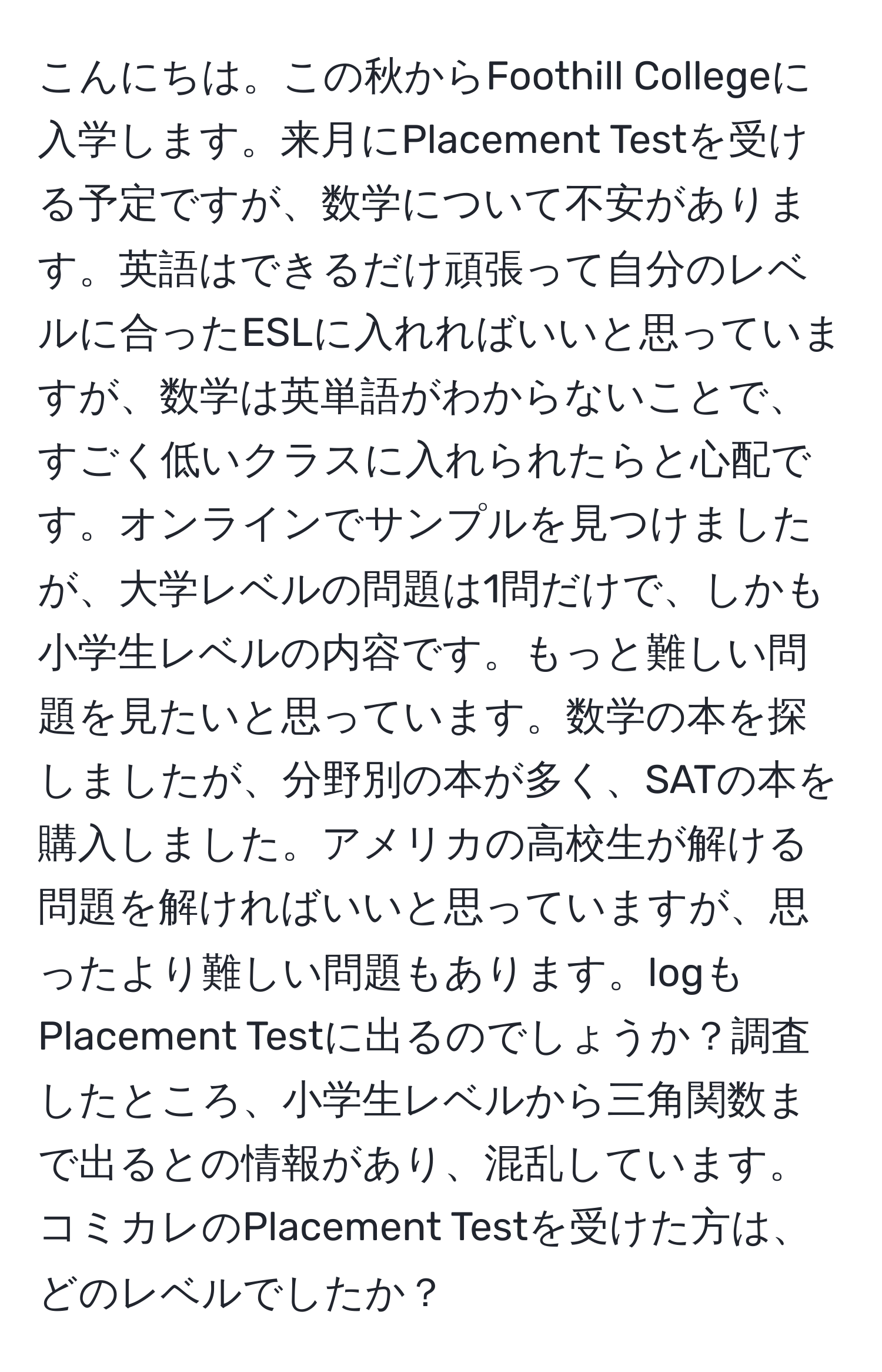 こんにちは。この秋からFoothill Collegeに入学します。来月にPlacement Testを受ける予定ですが、数学について不安があります。英語はできるだけ頑張って自分のレベルに合ったESLに入れればいいと思っていますが、数学は英単語がわからないことで、すごく低いクラスに入れられたらと心配です。オンラインでサンプルを見つけましたが、大学レベルの問題は1問だけで、しかも小学生レベルの内容です。もっと難しい問題を見たいと思っています。数学の本を探しましたが、分野別の本が多く、SATの本を購入しました。アメリカの高校生が解ける問題を解ければいいと思っていますが、思ったより難しい問題もあります。logもPlacement Testに出るのでしょうか？調査したところ、小学生レベルから三角関数まで出るとの情報があり、混乱しています。コミカレのPlacement Testを受けた方は、どのレベルでしたか？