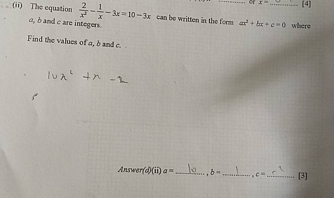 or x= [4] 
(ii) The equation  2/x^2 - 1/x -3x=10-3x can be written in the form ax^2+bx+c=0 _ where
a, b and c are integers. 
Find the values of a, b and c. 
Answer(d)(ii) a= _ , b= _ , c= _ 
[3]