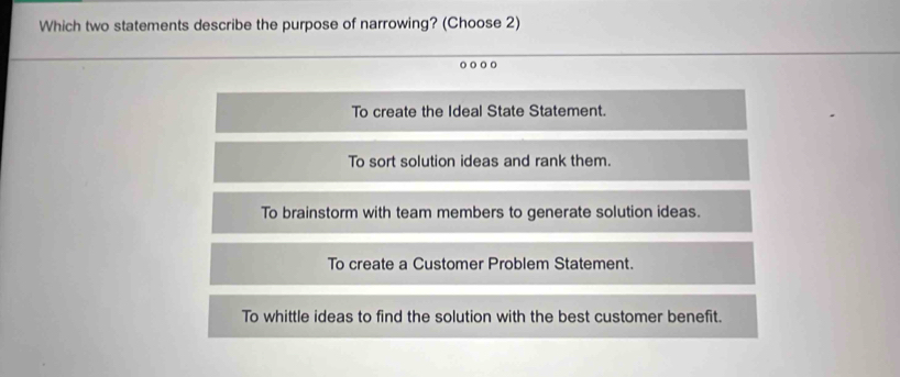 Which two statements describe the purpose of narrowing? (Choose 2)
To create the Ideal State Statement.
To sort solution ideas and rank them.
To brainstorm with team members to generate solution ideas.
To create a Customer Problem Statement.
To whittle ideas to find the solution with the best customer benefit.