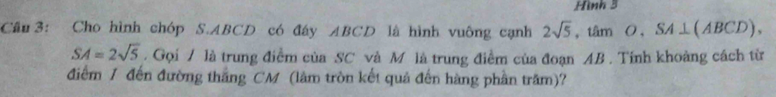 Hình 3 
Cầu 3: Cho hình chóp S. ABCD có đây ABCD là hình vuông cạnh 2sqrt(5), tan O, SA⊥ (ABCD),
SA=2sqrt(5). Gọi / là trung điểm của SC và M là trung điểm của đoạn AB. Tính khoảng cách từ 
điểm 1 đến đường thắng CM (làm tròn kết quả đến hàng phần trăm)?