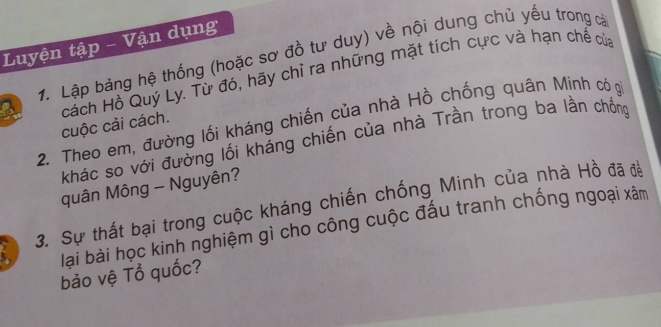 Luyện tập - Vận dụng 
1. Lập bảng hệ thống (hoặc sơ đồ tư duy) về nội dung chủ yếu trong cả 
Hcách Hồ Quý Ly. Từ đó, hãy chỉ ra những mặt tích cực và hạn chế của 
2. Theo em, đường lối kháng chiến của nhà Hồ chống quân Minh có gi 
cuộc cải cách. 
khác so với đường lối kháng chiến của nhà Trần trong ba lần chống 
quân Mông - Nguyên? 
3. Sự thất bại trong cuộc kháng chiến chống Minh của nhà Hồ đã đề 
lại bài học kinh nghiệm gì cho công cuộc đấu tranh chống ngoại xâm 
bảo vệ Tổ quốc?