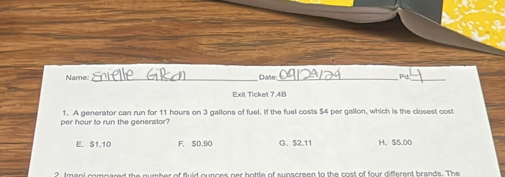 Name: _Date: _Pd:_
Exit Ticket 7.4B
1. A generator can run for 11 hours on 3 gallons of fuel. If the fuel costs $4 per gallon, which is the closest cost
per hour to run the generator?
E. $1.10 F. $0.90 G. $2.11 H. $5.00
2 Imani compared the number of fluid ounces per bottle of sunscreen to the cost of four different brands. The