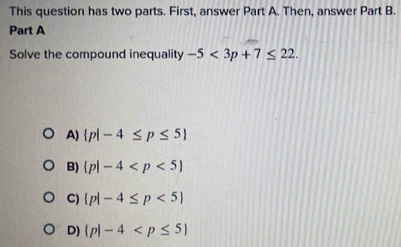 This question has two parts. First, answer Part A. Then, answer Part B.
Part A
Solve the compound inequality -5<3p+7≤ 22.
A)  p|-4≤ p≤ 5
B)  p|-4
C)  p|-4≤ p<5
D)  p|-4