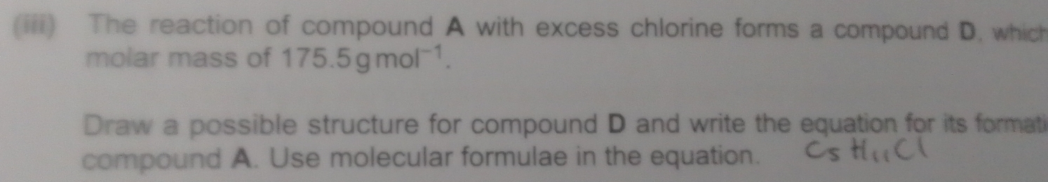 (iii) The reaction of compound A with excess chlorine forms a compound D. which 
molar mass of 175.5gmol^(-1). 
Draw a possible structure for compound D and write the equation for its formati 
compound A. Use molecular formulae in the equation.