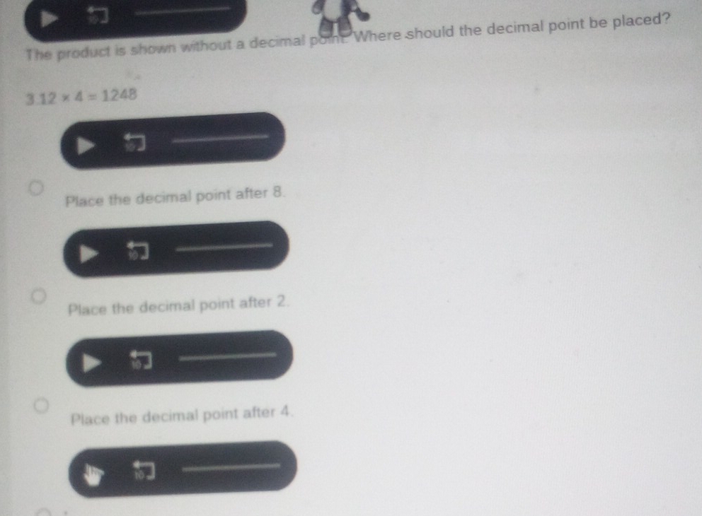 The product is shown without a decimal point Where should the decimal point be placed?
3.12* 4=1248
Place the decimal point after 8.
Place the decimal point after 2.
Place the decimal point after 4.