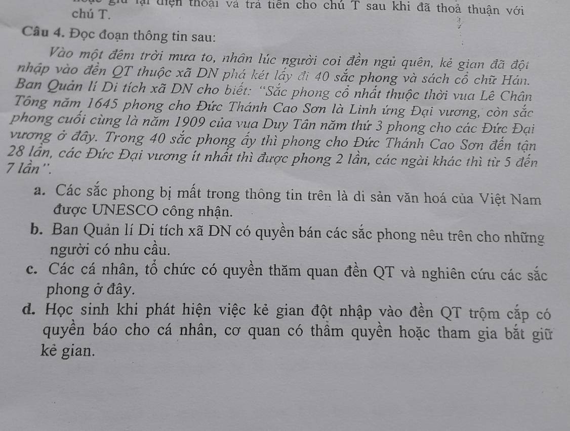 gu lại thện thoại và trả tiền cho chú T sau khi đã thoả thuân với
chú T.
Câu 4. Đọc đoạn thông tin sau:
Vào một đêm trời mưa to, nhân lúc người coi đền ngủ quên, kẻ gian đã đột
nhập vào đến QT thuộc xã DN phá két lấy đi 40 sắc phong và sách cổ chữ Hán.
Ban Quản lí Di tích xã DN cho biết: “Sắc phong cổ nhất thuộc thời vua Lê Chân
Tổng năm 1645 phong cho Đức Thánh Cao Sơn là Linh ứng Đại vương, còn sắc
phong cuối cùng là năm 1909 của vua Duy Tân năm thứ 3 phong cho các Đức Đại
vương ở đây. Trong 40 sắc phong ấy thì phong cho Đức Thánh Cao Sơn đến tận
28 lần, các Đức Đại vương ít nhất thì được phong 2 lần, các ngài khác thì từ 5 đến
7 lần''.
a. Các sắc phong bị mất trong thông tin trên là di sản văn hoá của Việt Nam
được UNESCO công nhận.
b. Ban Quản lí Di tích xã DN có quyền bán các sắc phong nêu trên cho những
người có nhu cầu.
c. Các cá nhân, tổ chức có quyền thăm quan đền QT và nghiên cứu các sắc
phong ở đây.
d. Học sinh khi phát hiện việc kẻ gian đột nhập vào đền QT trộm cắp có
quyền báo cho cá nhân, cơ quan có thầm quyền hoặc tham gia bắt giữ
kê gian.