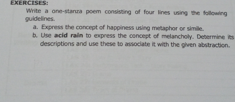 Write a one-stanza poem consisting of four lines using the following 
guidelines. 
a. Express the concept of happiness using metaphor or simile. 
b. Use acid rain to express the concept of melancholy. Determine its 
descriptions and use these to associate it with the given abstraction.