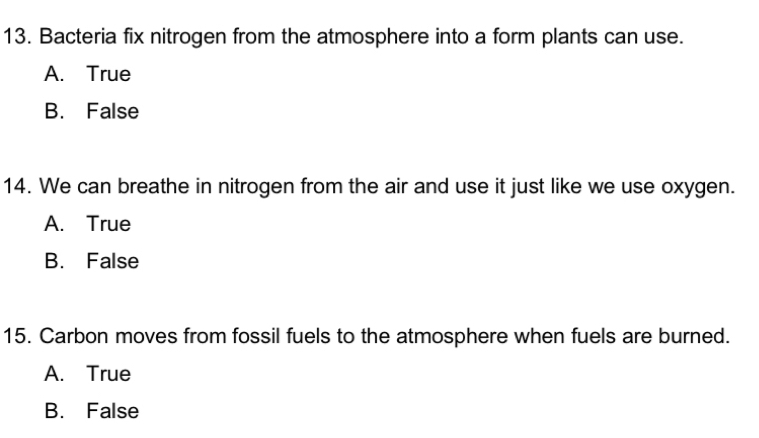 Bacteria fix nitrogen from the atmosphere into a form plants can use.
A. True
B. False
14. We can breathe in nitrogen from the air and use it just like we use oxygen.
A. True
B. False
15. Carbon moves from fossil fuels to the atmosphere when fuels are burned.
A. True
B. False