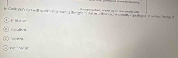 Ut give the last blow to the crumbling
- Giuseppe Garibaldi, farewell speech to his soldiers, 1860
In Garibaldi's farewell speech after leading the fight for Italian unification, he is mostly appealing to his soldiers' feelings of
A militarism.
B ) socialism.
c) fascism.
D nationalism.