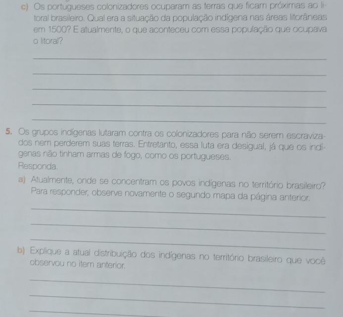 Os portugueses colonizadores ocuparam as terras que ficam próximas ao li- 
toral brasileiro. Qual era a situação da população indígena nas áreas litorâneas 
em 1500? É atualmente, o que aconteceu com essa população que ocupava 
o litoral? 
_ 
_ 
_ 
_ 
_ 
5. Os grupos indígenas lutaram contra os colonizadores para não serem escraviza- 
dos nem perderem suas terras. Entretanto, essa luta era desigual, já que os indí- 
genas não tinham armas de fogo, como os portugueses. 
Responda. 
a) Atualmente, onde se concentram os povos indígenas no território brasileiro? 
Para responder, observe novamente o segundo mapa da página anterior. 
_ 
_ 
_ 
b) Explique a atual distribuição dos indígenas no território brasileiro que você 
observou no item anterior. 
_ 
_ 
_