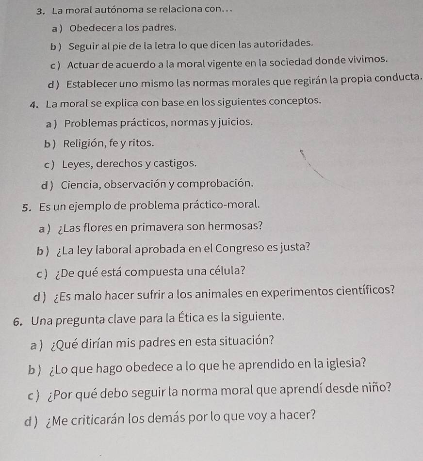 La moral autónoma se relaciona con..
a ) Obedecer a los padres.
b ) Seguir al pie de la letra lo que dicen las autoridades.
c ) Actuar de acuerdo a la moral vigente en la sociedad donde vivimos.
d ) Establecer uno mismo las normas morales que regirán la propia conducta.
4. La moral se explica con base en los siguientes conceptos.
a ) Problemas prácticos, normas y juicios.
b) Religión, fe y ritos.
c ) Leyes, derechos y castigos.
d ) Ciencia, observación y comprobación.
5. Es un ejemplo de problema práctico-moral.
a ¿Las flores en primavera son hermosas?
b) ¿La ley laboral aprobada en el Congreso es justa?
c ) ¿De qué está compuesta una célula?
d ) ¿Es malo hacer sufrir a los animales en experimentos científicos?
6. Una pregunta clave para la Ética es la siguiente.
a) ¿Qué dirían mis padres en esta situación?
b) ¿Lo que hago obedece a lo que he aprendido en la iglesia?
c ) ¿Por qué debo seguir la norma moral que aprendí desde niño?
d ) Me criticarán los demás por lo que voy a hacer?