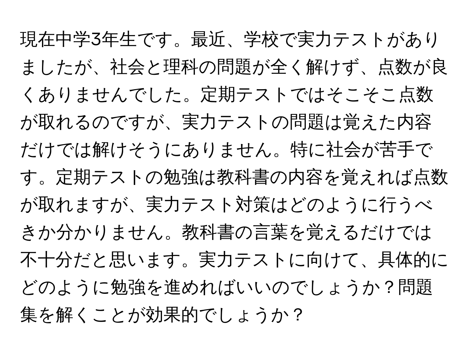 現在中学3年生です。最近、学校で実力テストがありましたが、社会と理科の問題が全く解けず、点数が良くありませんでした。定期テストではそこそこ点数が取れるのですが、実力テストの問題は覚えた内容だけでは解けそうにありません。特に社会が苦手です。定期テストの勉強は教科書の内容を覚えれば点数が取れますが、実力テスト対策はどのように行うべきか分かりません。教科書の言葉を覚えるだけでは不十分だと思います。実力テストに向けて、具体的にどのように勉強を進めればいいのでしょうか？問題集を解くことが効果的でしょうか？