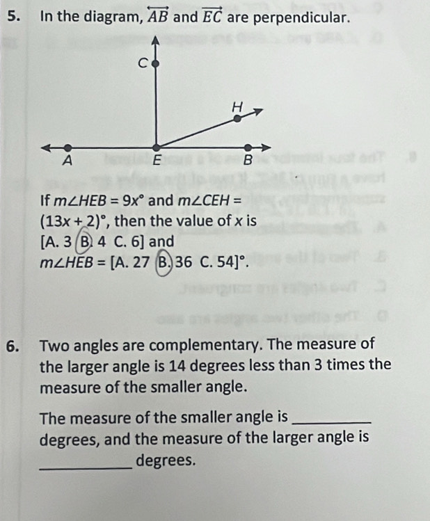 In the diagram, overleftrightarrow AB and vector EC are perpendicular.
If m∠ HEB=9x° and m∠ CEH=
(13x+2)^circ  , then the value of x is
[A. 3 B. 4 C. 6] and
m∠ HEB=[A.27 B. 36 C. 54]^circ . 
6. Two angles are complementary. The measure of
the larger angle is 14 degrees less than 3 times the
measure of the smaller angle.
The measure of the smaller angle is_
degrees, and the measure of the larger angle is
_degrees.