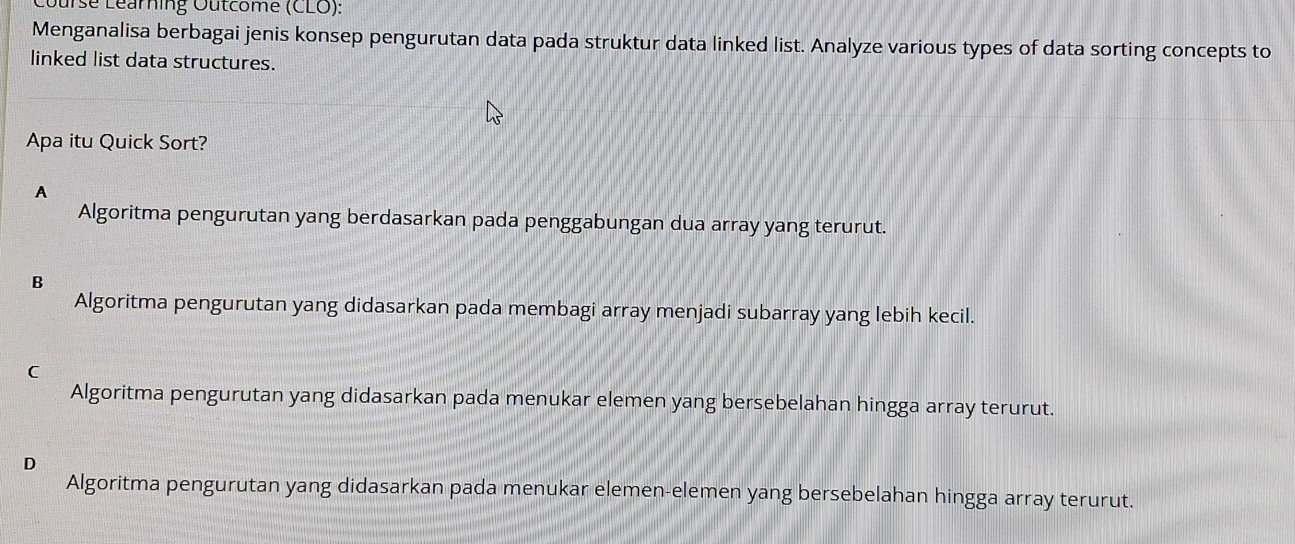 rse Léarning Outcome (CLO):
Menganalisa berbagai jenis konsep pengurutan data pada struktur data linked list. Analyze various types of data sorting concepts to
linked list data structures.
Apa itu Quick Sort?
A
Algoritma pengurutan yang berdasarkan pada penggabungan dua array yang terurut.
B
Algoritma pengurutan yang didasarkan pada membagi array menjadi subarray yang lebih kecil.

Algoritma pengurutan yang didasarkan pada menukar elemen yang bersebelahan hingga array terurut.
D
Algoritma pengurutan yang didasarkan pada menukar elemen-elemen yang bersebelahan hingga array terurut.