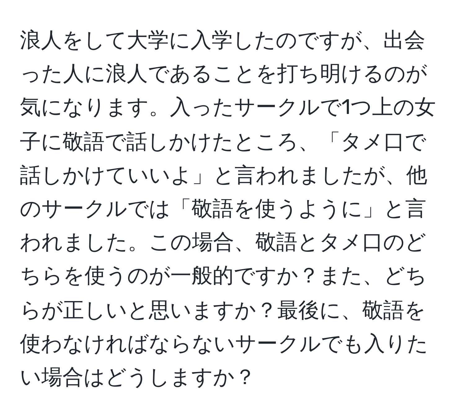 浪人をして大学に入学したのですが、出会った人に浪人であることを打ち明けるのが気になります。入ったサークルで1つ上の女子に敬語で話しかけたところ、「タメ口で話しかけていいよ」と言われましたが、他のサークルでは「敬語を使うように」と言われました。この場合、敬語とタメ口のどちらを使うのが一般的ですか？また、どちらが正しいと思いますか？最後に、敬語を使わなければならないサークルでも入りたい場合はどうしますか？