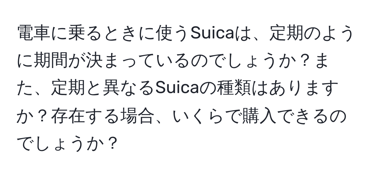 電車に乗るときに使うSuicaは、定期のように期間が決まっているのでしょうか？また、定期と異なるSuicaの種類はありますか？存在する場合、いくらで購入できるのでしょうか？