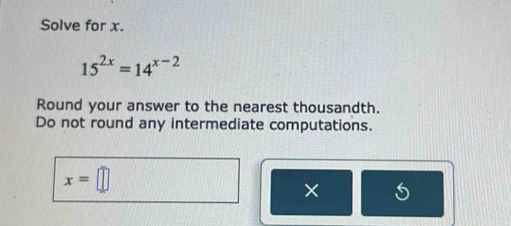 Solve for x.
15^(2x)=14^(x-2)
Round your answer to the nearest thousandth. 
Do not round any intermediate computations.
x=□
× 5