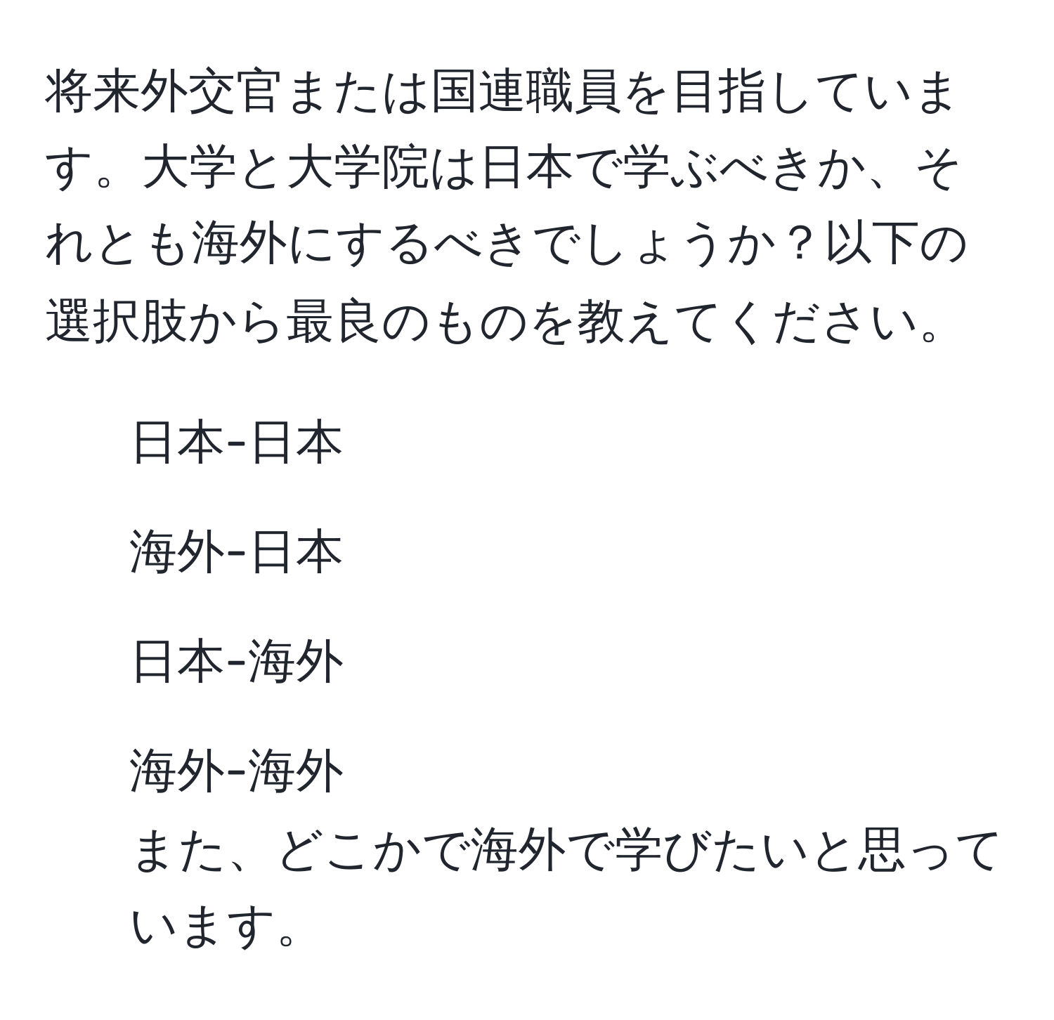 将来外交官または国連職員を目指しています。大学と大学院は日本で学ぶべきか、それとも海外にするべきでしょうか？以下の選択肢から最良のものを教えてください。  
1. 日本-日本  
2. 海外-日本  
3. 日本-海外  
4. 海外-海外  
また、どこかで海外で学びたいと思っています。